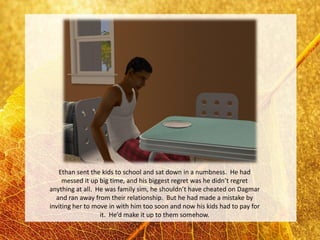 Ethan sent the kids to school and sat down in a numbness. He had
     messed it up big time, and his biggest regret was he didn’t regret
anything at all. He was family sim, he shouldn’t have cheated on Dagmar
  and ran away from their relationship. But he had made a mistake by
inviting her to move in with him too soon and now his kids had to pay for
                  it. He’d make it up to them somehow.
 