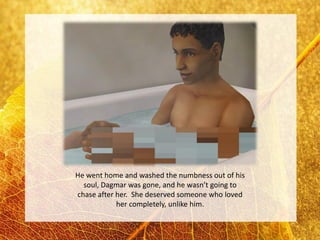 He went home and washed the numbness out of his
  soul, Dagmar was gone, and he wasn’t going to
chase after her. She deserved someone who loved
            her completely, unlike him.
 