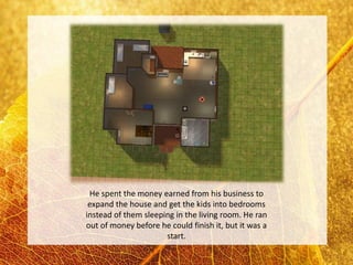 He spent the money earned from his business to
 expand the house and get the kids into bedrooms
instead of them sleeping in the living room. He ran
out of money before he could finish it, but it was a
                      start.
 