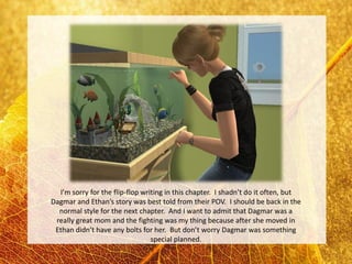 I’m sorry for the flip-flop writing in this chapter. I shadn’t do it often, but
Dagmar and Ethan’s story was best told from their POV. I should be back in the
  normal style for the next chapter. And I want to admit that Dagmar was a
 really great mom and the fighting was my thing because after she moved in
 Ethan didn’t have any bolts for her. But don’t worry Dagmar was something
                                 special planned.
 