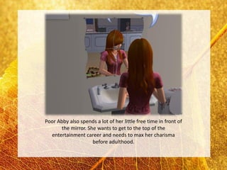 Poor Abby also spends a lot of her little free time in front of
       the mirror. She wants to get to the top of the
  entertainment career and needs to max her charisma
                     before adulthood.
 