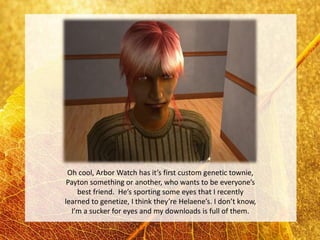 Oh cool, Arbor Watch has it’s first custom genetic townie,
 Payton something or another, who wants to be everyone’s
    best friend. He’s sporting some eyes that I recently
learned to genetize, I think they’re Helaene’s. I don’t know,
  I’m a sucker for eyes and my downloads is full of them.
 