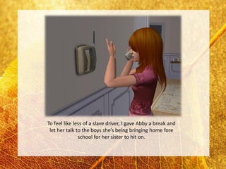 To feel like less of a slave driver, I gave Abby a break and
 let her talk to the boys she’s being bringing home fore
               school for her sister to hit on.
 