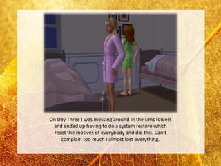 On Day Three I was messing around in the sims folders
 and ended up having to do a system restore which
  reset the motives of everybody and did this. Can’t
     complain too much I almost lost everything.
 