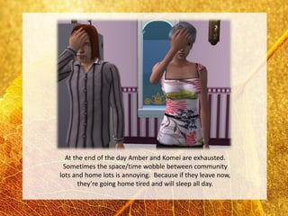 At the end of the day Amber and Komei are exhausted.
 Sometimes the space/time wobble between community
lots and home lots is annoying. Because if they leave now,
       they’re going home tired and will sleep all day.
 