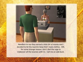 Needless to say they earned a little bit of money and I
decided to let the townies keep their maxis clothes. IDK,
    for some strange reason I don’t feel the urge to
makeover all the townies with CC. Call me an odd duck.
 