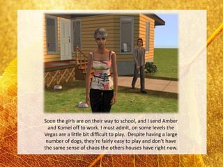 Soon the girls are on their way to school, and I send Amber
  and Komei off to work. I must admit, on some levels the
Vegas are a little bit difficult to play. Despite having a large
 number of dogs, they’re fairly easy to play and don’t have
the same sense of chaos the others houses have right now.
 