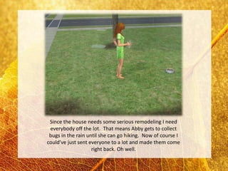 Since the house needs some serious remodeling I need
 everybody off the lot. That means Abby gets to collect
 bugs in the rain until she can go hiking. Now of course I
could’ve just sent everyone to a lot and made them come
                    right back. Oh well.
 
