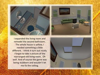 I expanded the living room and
 remodel the second bathroom.
    The whole house is yellow, I
     needed something a little
different. I think it turn out nicely.
  I forgot to take a picture of the
 rearranged old living room. Oh
well. And of course the game was
 being stubborn and wouldn’t let
         me fix the ceiling.
 