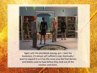 Again with the plumbbob waving, girf. I love the
  bookstore, it’s almost self sufficient now. Eventually I
want to expand it so it has the same cozy feel that Barnes
  and Nobles used to have before they took out all the
                    couches and chairs.
 