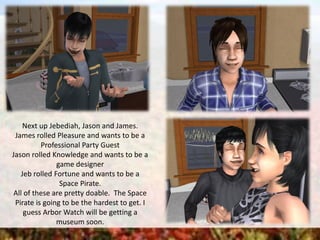 Next up Jebediah, Jason and James.
James rolled Pleasure and wants to be a
Professional Party Guest
Jason rolled Knowledge and wants to be a
game designer
Jeb rolled Fortune and wants to be a
Space Pirate.
All of these are pretty doable. The Space
Pirate is going to be the hardest to get. I
guess Arbor Watch will be getting a
museum soon.
 