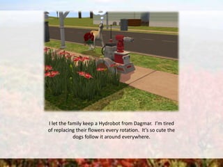 I let the family keep a Hydrobot from Dagmar. I’m tired
of replacing their flowers every rotation. It’s so cute the
dogs follow it around everywhere.
 