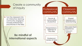 Create a community 
of inquiry 
 Turn the classroom into 
an interactive, learning 
community; engage & 
include professi...