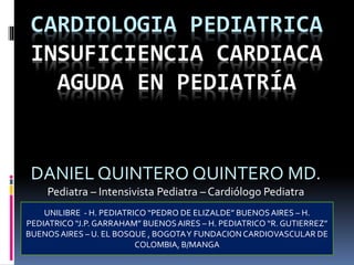 CARDIOLOGIA PEDIATRICA
INSUFICIENCIA CARDIACA
AGUDA EN PEDIATRÍA
DANIEL QUINTERO QUINTERO MD.
Pediatra – Intensivista Pediatra – Cardiólogo Pediatra
UNILIBRE - H. PEDIATRICO “PEDRO DE ELIZALDE” BUENOSAIRES – H.
PEDIATRICO “J.P. GARRAHAM” BUENOSAIRES – H. PEDIATRICO “R. GUTIERREZ”
BUENOSAIRES – U. EL BOSQUE , BOGOTAY FUNDACION CARDIOVASCULAR DE
COLOMBIA, B/MANGA
 