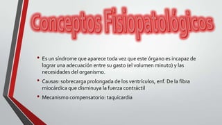 • Es un síndrome que aparece toda vez que este órgano es incapaz de
lograr una adecuación entre su gasto (el volumen minuto) y las
necesidades del organismo.
• Causas: sobrecarga prolongada de los ventrículos, enf. De la fibra
miocárdica que disminuya la fuerza contráctil
• Mecanismo compensatorio: taquicardia
 