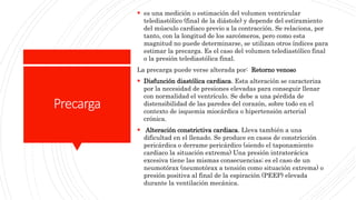 Precarga
 es una medición o estimación del volumen ventricular
telediastólico (final de la diástole) y depende del estiramiento
del músculo cardiaco previo a la contracción. Se relaciona, por
tanto, con la longitud de los sarcómeros, pero como esta
magnitud no puede determinarse, se utilizan otros índices para
estimar la precarga. Es el caso del volumen telediastólico final
o la presión telediastólica final.
La precarga puede verse alterada por: Retorno venoso
 Disfunción diastólica cardiaca. Esta alteración se caracteriza
por la necesidad de presiones elevadas para conseguir llenar
con normalidad el ventrículo. Se debe a una pérdida de
distensibilidad de las paredes del corazón, sobre todo en el
contexto de isquemia miocárdica o hipertensión arterial
crónica.
 Alteración constrictiva cardiaca. Lleva también a una
dificultad en el llenado. Se produce en casos de constricción
pericárdica o derrame pericárdico (siendo el taponamiento
cardiaco la situación extrema) Una presión intratorácica
excesiva tiene las mismas consecuencias; es el caso de un
neumotórax (neumotórax a tensión como situación extrema) o
presión positiva al final de la espiración (PEEP) elevada
durante la ventilación mecánica.
 