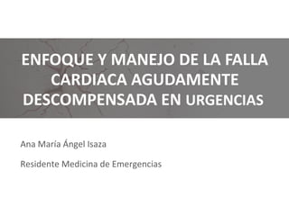 Ana María Ángel Isaza
Residente Medicina de Emergencias
ENFOQUE Y MANEJO DE LA FALLA
CARDIACA AGUDAMENTE
DESCOMPENSADA EN URGENCIAS
 