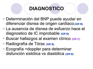 DIAGNOSTICO Determinación del BNP puede ayudar en diferenciar disnea de origen cardiaco .(GR B) La ausencia de disnea de esfuerzo hace el diagnostico de IC improbable  (GR B) Buscar hallazgos al examen clínico  (GR C) Radiografía de Tórax  (GR B) Ecografía +doppler para determinar disfunción sistólica vs diastólica  (GR B) 