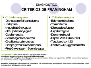 Criterios mayores - Disnea paroxística nocturna u ortopnea. -Ingurgitación yugular  -Reflujo hepatoyugular. -Cardiomegalia. -Edema agudo de pulmón -Crepitantes pulmonares. -Galope (tercer ruido cardiaco). -Presión venosa > 16 cm de agua  Criterios menores - Edemas maleolares -Tos nocturna - Disnea de esfuerzo -Hepatomegalia -Derrame pleural -Capac. Vital Pulm.< 1/3. -Taquicardia > 120 -Pérdida >4,5 kg peso tras tto. Diagnostico de ICC :   Dos criterios mayores o uno mayor y dos menores . Los criterios menores solo se aceptan si no son atribuibles a otra causa. Los criterios del  Framingham Heart Study  tienen una sensibilidad del 83% y una especificidad del 78% para identificar personas con insuficiencia cardiaca congestiva definitiva. McKee PA, Castelli WP, McNamara PM, Kannel WB. The natural history of congestive heart failure: the Framingham study. N Engl J Med. 1971 Dec 23;285(26):1441-6 CRITERIOS DE FRAMINGHAM DIAGNOSTICO 
