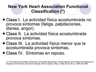 New York Heart Association Functional Classification (*) Clase I.  La actividad física acostumbrada no provoca síntomas (fatiga, palpitaciones, disnea, angor). Clase II.   La actividad física acostumbrada provoca síntomas. Clase III.  La actividad física menor que la acostumbrada provoca síntomas. Clase IV.   Síntomas en reposo. (*) The Criteria Committee of the New York Heart Association. Nomenclature and Criteria for Diagnosis of Diseases of the Heart and Great Vessels. 9th ed. Boston, Mass: Little, Brown & Co; 1994:253-256   