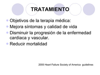 TRATAMIENTO Objetivos de la terapia médica: Mejora síntomas y calidad de vida Disminuir la progresión de la enfermedad cardiaca y vascular. Reducir mortalidad 2005 Heart Failure Society of America  guidelines 