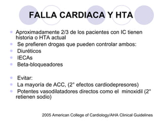 FALLA CARDIACA Y HTA Aproximadamente 2/3 de los pacientes con IC tienen historia o HTA actual Se prefieren drogas que pueden controlar ambos: Diuréticos IECAs Beta-bloqueadores Evitar: La mayoría de ACC, (2° efectos cardiodepresores) Potentes vasodilatadores directos como el  minoxidil (2° retienen sodio) 2005 American College of Cardiology/AHA Clinical Guidelines 