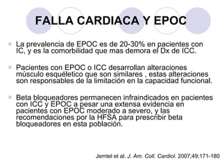 FALLA CARDIACA Y EPOC La prevalencia de EPOC es de 20-30% en pacientes con IC, y es la comorbilidad que mas demora el Dx de ICC. Pacientes con EPOC o ICC desarrollan alteraciones músculo esquéletico que son similares , estas alteraciones son responsables de la limitación en la capacidad funcional. Beta bloqueadores permanecen infraindicados en pacientes con ICC y EPOC a pesar una extensa evidencia en pacientes con EPOC moderado a severo, y las recomendaciones por la HFSA para prescribir beta bloqueadores en esta población. Jemtel et al.  J. Am. Coll. Cardiol.  2007;49;171-180 