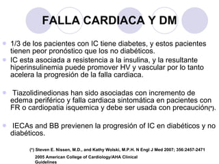 FALLA CARDIACA Y DM 1/3 de los pacientes con IC tiene diabetes, y estos pacientes tienen peor pronóstico que los no diabéticos. IC esta asociada a resistencia a la insulina, y la resultante hiperinsulinemia puede promover HV y vascular por lo tanto acelera la progresión de la falla cardiaca. Tiazolidinedionas han sido asociadas con incremento de edema periférico y falla cardiaca sintomática en pacientes con FR o cardiopatia isquemica y debe ser usada con precaución (*) . IECAs and BB previenen la progresión of IC en diabéticos y no diabéticos. 2005 American College of Cardiology/AHA Clinical Guidelines (*) Steven E. Nissen, M.D., and Kathy Wolski, M.P.H. N Engl J Med 2007; 356:2457-2471 