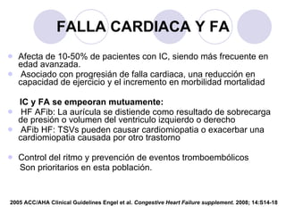 FALLA CARDIACA Y FA Afecta de 10-50% de pacientes con IC, siendo más frecuente en edad avanzada. Asociado con progresián de falla cardiaca, una reducción en capacidad de ejercicio y el incremento en morbilidad mortalidad IC y FA se empeoran mutuamente: HF AFib: La aurícula se distiende como resultado de sobrecarga de presión o volumen del ventriculo izquierdo o derecho AFib HF: TSVs pueden causar cardiomiopatia o exacerbar una cardiomiopatia causada por otro trastorno Control del ritmo y prevención de eventos tromboembólicos Son prioritarios en esta población. 2005 ACC/AHA Clinical Guidelines Engel et al.  Congestive Heart Failure supplement.  2008; 14:S14-18 