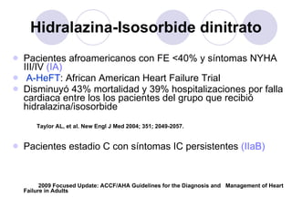 Hidralazina-Isosorbide dinitrato Pacientes afroamericanos con FE <40% y síntomas NYHA III/IV  (IA) A-HeFT : African American Heart Failure Trial Disminuyó 43% mortalidad y 39% hospitalizaciones por falla cardiaca entre los los pacientes del grupo que recibió hidralazina/isosorbide Taylor AL, et al. New Engl J Med 2004; 351; 2049-2057. Pacientes estadio C con síntomas IC persistentes  (IIaB) 2009 Focused Update: ACCF/AHA Guidelines for the Diagnosis and  Management of Heart Failure in Adults 