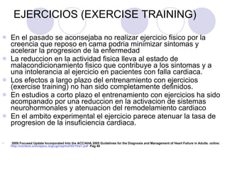 EJERCICIOS (EXERCISE TRAINING) En el pasado se aconsejaba no realizar ejercicio fisico por la creencia que reposo en cama podria minimizar sintomas y acelerar la progresion de la enfermedad La reduccion en la actividad fisica lleva al estado de malacondicionamiento fisico que contribuye a los sintomas y a una intolerancia al ejercicio en pacientes con falla cardiaca. Los efectos a largo plazo del entrenamiento con ejercicios (exercise training) no han sido completamente definidos.  En estudios a corto plazo el entrenamiento con ejercicios ha sido acompanado por una reduccion en la activacion de sistemas neurohormonales y atenuacion del remodelamiento cardiaco En el ambito experimental el ejercicio parece atenuar la tasa de progresion de la insuficiencia cardiaca. 2009 Focused Update Incorporated Into the ACC/AHA 2005 Guidelines for the Diagnosis and Management of Heart Failure in Adults. online:  http://content.onlinejacc.org/cgi/reprint/53/15/e1.pdf   Pag 40 