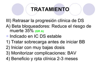 TRATAMIENTO III) Retrasar la progresión clínica de DS A) Beta bloqueadores: Reduce el riesgo de muerte 35%  (GR A)   Indicado en IC DS estable 1) Tratar sobrecarga antes de iniciar BB 2) Iniciar con muy bajas dosis 3) Monitorizar complicaciones: BAV 4) Beneficio y rpta clínica 2-3 meses 