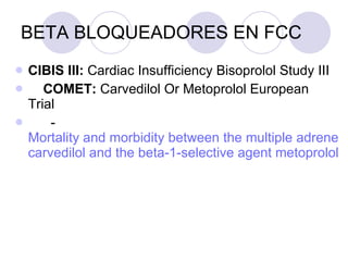 BETA BLOQUEADORES EN FCC CIBIS III:  Cardiac Insufficiency Bisoprolol Study III      COMET:  Carvedilol Or Metoprolol European Trial         - Mortality and morbidity between the multiple adrenergic inhibitor  carvedilol  and the beta-1-selective agent  metoprolol 