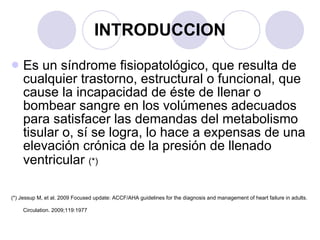 INTRODUCCION Es un síndrome fisiopatológico, que resulta de cualquier trastorno, estructural o funcional, que cause la incapacidad de éste de llenar o bombear sangre en los volúmenes adecuados para satisfacer las demandas del metabolismo tisular o, sí se logra, lo hace a expensas de una elevación crónica de la presión de llenado ventricular   (*) (*) Jessup M, et al. 2009 Focused update: ACCF/AHA guidelines for the diagnosis and management of heart failure in adults. Circulation. 2009;119:1977   