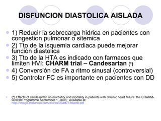 DISFUNCION DIASTOLICA AISLADA 1) Reducir la sobrecarga hidrica en pacientes con congestion pulmonar o sitemica 2) Tto de la isquemia cardiaca puede mejorar función diastolica 3) Tto de la HTA es indicado con farmacos que limiten HVI:  CHARM trial – Candesartan  (*) 4) Conversión de FA a ritmo sinusal (controversial) 5) Controlar FC es importante en pacientes con DD (*) Effects of candesartan on morbidity and mortality in patients with chronic heart failure: the CHARM-Overall Programme September 1, 2003;  Available at:  http://image.thelancet.com/extras/03art7416web.pdf   