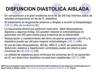DISFUNCION DIASTOLICA AISLADA En comparacion a la gran evidencia en el tto de DS hay minimos datos de estudios prospectivos en tto de D. diastólica El tratamiento es largamente empirico y dirigido a revertir la fisiopatología  (GR C)  (Niv de evidencia IIb) La taquicardia disminuye perfusion coronaria : Beta bloqueadores, digoxina y algunos Antag. CC pueden mejorar la sintomatología en pacientes con DD pero existe poca evidencia de su efectividad. Restauración y mantenimiento del ritmo sinusal en pacientes con FA y D. diastolica puede ser útil para mejorar sintomatología  (GR C)   (IIB) El uso de beta bloqueadores, IECAs, ARA 2, o ACC en pacientes con disfuncion distolica e hipertensión controlada puede ser efectivo para minimizar de I.C .(GR  C )   (IIB) La utilidad de digitalicos para minimizar los sintomas de IC en pacientes de IC con disfuncion diastólica no esta bien establecida  (GR C)   (IIB) 2009 Focused Update Incorporated Into the ACC/AHA 2005 Guidelines for the Diagnosis and Management of Heart Failure in Adults. online:  http://content.onlinejacc.org/cgi/reprint/53/15/e1.pdf   Pag 42 