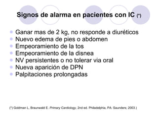 Signos de alarma en pacientes con IC  (*) Ganar mas de 2 kg, no responde a diuréticos Nuevo edema de pies o abdomen Empeoramiento de la tos Empeoramiento de la disnea NV persistentes o no tolerar via oral Nueva aparición de DPN Palpitaciones prolongadas (*) Goldman L, Braunwald E.  Primary Cardiology , 2nd ed. Philadelphia, PA: Saunders; 2003.) 