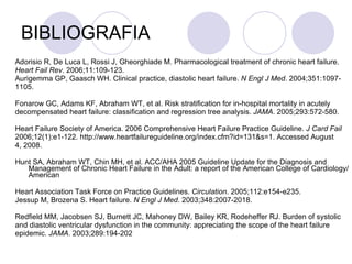 BIBLIOGRAFIA Adorisio R, De Luca L, Rossi J, Gheorghiade M. Pharmacological treatment of chronic heart failure. Heart Fail Rev . 2006;11:109-123. Aurigemma GP, Gaasch WH. Clinical practice, diastolic heart failure.  N Engl J Med . 2004;351:1097- 1105. Fonarow GC, Adams KF, Abraham WT, et al. Risk stratification for in-hospital mortality in acutely decompensated heart failure: classification and regression tree analysis.  JAMA . 2005;293:572-580. Heart Failure Society of America. 2006 Comprehensive Heart Failure Practice Guideline.  J Card Fail 2006;12(1):e1-122. http://www.heartfailureguideline.org/index.cfm?id=131&s=1. Accessed August 4, 2008. Hunt SA, Abraham WT, Chin MH, et al. ACC/AHA 2005 Guideline Update for the Diagnosis and Management of Chronic Heart Failure in the Adult: a report of the American College of Cardiology/American Heart Association Task Force on Practice Guidelines.  Circulation . 2005;112:e154-e235. Jessup M, Brozena S. Heart failure.  N Engl J Med . 2003;348:2007-2018. Redfield MM, Jacobsen SJ, Burnett JC, Mahoney DW, Bailey KR, Rodeheffer RJ. Burden of systolic and diastolic ventricular dysfunction in the community: appreciating the scope of the heart failure epidemic.  JAMA . 2003;289:194-202 