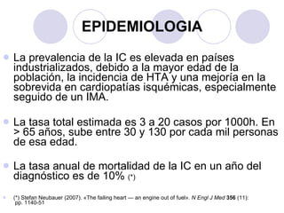 EPIDEMIOLOGIA La prevalencia de la IC es elevada en países industrializados, debido a la mayor edad de la población, la incidencia de HTA y una mejoría en la sobrevida en cardiopatías isquémicas, especialmente seguido de un IMA. La tasa total estimada es 3 a 20 casos por 1000h. En > 65 años, sube entre 30 y 130 por cada mil personas de esa edad.  La tasa anual de mortalidad de la IC en un año del diagnóstico es de 10%  (*) (*) Stefan Neubauer (2007). «The failing heart — an engine out of fuel».  N Engl J Med   356  (11):  pp. 1140-51  