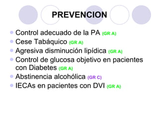 PREVENCION Control adecuado de la PA  (GR A) Cese Tabáquico  (GR A) Agresiva disminución lipídica  (GR A) Control de glucosa objetivo en pacientes con Diabetes  (GR A) Abstinencia alcohólica  (GR C) IECAs en pacientes con DVI  (GR A) 