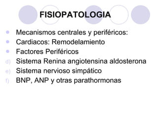 FISIOPATOLOGIA Mecanismos centrales y periféricos: Cardiacos: Remodelamiento Factores Periféricos Sistema Renina angiotensina aldosterona Sistema nervioso simpático BNP, ANP y otras parathormonas 