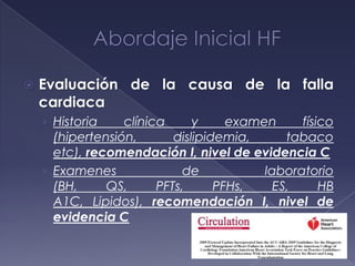  Evaluación de la causa de la falla
cardiaca
› Historia clínica y examen físico
(hipertensión, dislipidemia, tabaco
etc), recomendación I, nivel de evidencia C
› Examenes de laboratorio
(BH, QS, PFTs, PFHs, ES, HB
A1C, Lipidos), recomendación I, nivel de
evidencia C
 