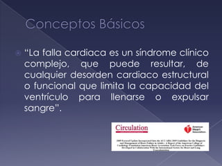  “La falla cardiaca es un síndrome clínico
complejo, que puede resultar, de
cualquier desorden cardiaco estructural
o funcional que limita la capacidad del
ventrículo para llenarse o expulsar
sangre”.
 