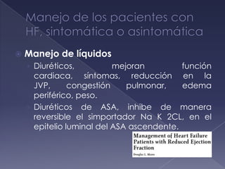  Manejo de líquidos
› Diuréticos, mejoran función
cardiaca, síntomas, reducción en la
JVP, congestión pulmonar, edema
periférico, peso.
› Diuréticos de ASA, inhibe de manera
reversible el simportador Na K 2CL, en el
epitelio luminal del ASA ascendente.
 