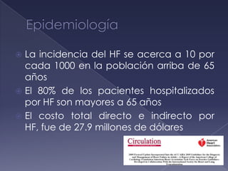  La incidencia del HF se acerca a 10 por
cada 1000 en la población arriba de 65
años
 El 80% de los pacientes hospitalizados
por HF son mayores a 65 años
 El costo total directo e indirecto por
HF, fue de 27.9 millones de dólares
 