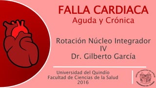 FALLA CARDIACA
Aguda y Crónica
Rotación Núcleo Integrador
IV
Dr. Gilberto García
Universidad del Quindío
Facultad de Ciencias de la Salud
2016
 