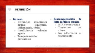 DEFINICIÓN
■ De novo
■ Disfunción miocárdica
aguda: isquémica,
inflamatoria, tóxica)
■ Insuficiencia valvular
aguda
■ Tamponamiento
pericárdico
■ Descompensación de
falla cardiaca crónica
■ HTA no controlada
■ Trastornos del
ritmo
■ No adherencia al
tratamiento
19
2016 ESC Guidelines for the diagnosis and treatment of acute and chronic heart failure.
 