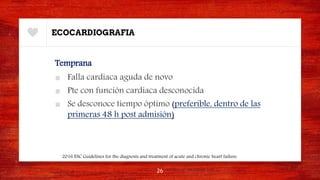 ECOCARDIOGRAFIA
Temprana
■ Falla cardiaca aguda de novo
■ Pte con función cardiaca desconocida
■ Se desconoce tiempo óptimo (preferible, dentro de las
primeras 48 h post admisión)
26
2016 ESC Guidelines for the diagnosis and treatment of acute and chronic heart failure.
 