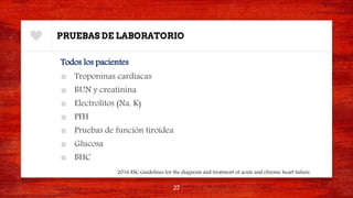 PRUEBAS DE LABORATORIO
Todos los pacientes
■ Troponinas cardiacas
■ BUN y creatinina
■ Electrolitos (Na, K)
■ PFH
■ Pruebas de función tiroidea
■ Glucosa
■ BHC
27
2016 ESC Guidelines for the diagnosis and treatment of acute and chronic heart failure.
 