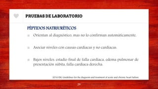 PRUEBAS DE LABORATORIO
PÉPTIDOS NATRIURÉTICOS
■ Orientan al diagnóstico, mas no lo confirman automáticamente.
■ Asociar niveles con causas cardiacas y no cardiacas.
■ Bajos niveles: estadío final de falla cardiaca, edema pulmonar de
presentación súbita, falla cardiaca derecha.
29
2016 ESC Guidelines for the diagnosis and treatment of acute and chronic heart failure.
 